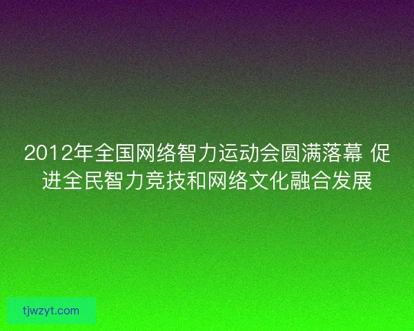 2012年全国网络智力运动会圆满落幕 促进全民智力竞技和网络文化融合发展