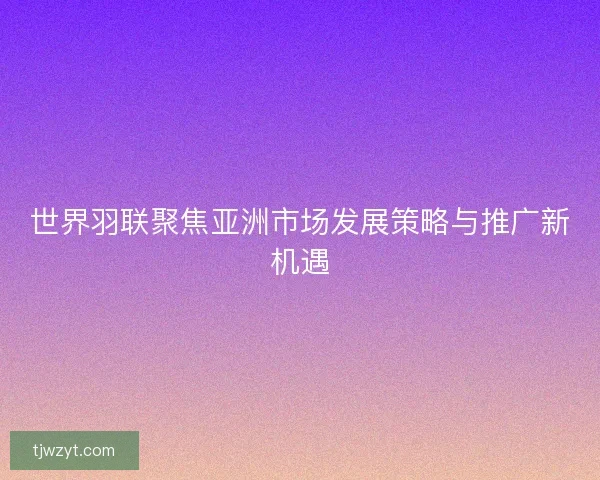 世界羽联聚焦亚洲市场发展策略与推广新机遇