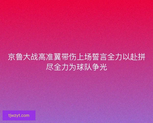 京鲁大战高准翼带伤上场誓言全力以赴拼尽全力为球队争光